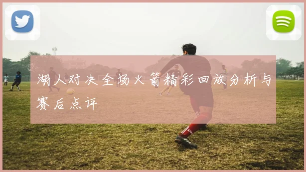 湖人对决全场火箭精彩回放分析与赛后点评