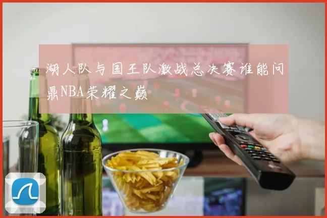 湖人队与国王队激战总决赛谁能问鼎NBA荣耀之巅